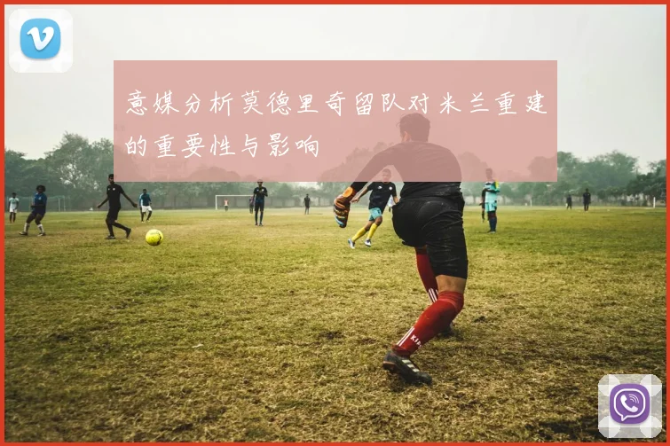 意媒分析莫德里奇留队对米兰重建的重要性与影响
