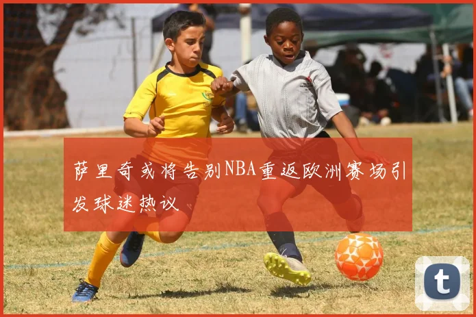 萨里奇或将告别NBA重返欧洲赛场引发球迷热议