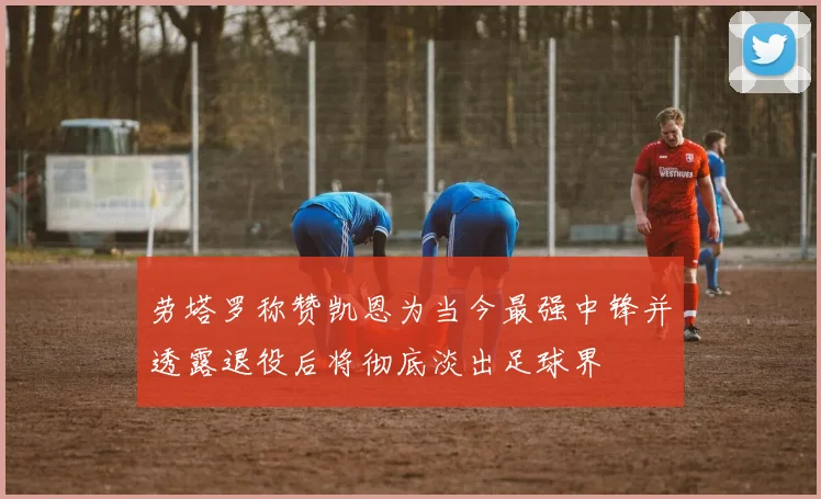 劳塔罗称赞凯恩为当今最强中锋并透露退役后将彻底淡出足球界