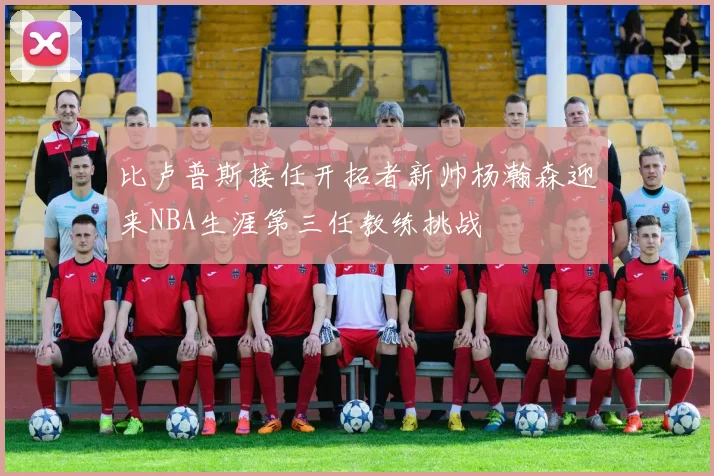 比卢普斯接任开拓者新帅杨瀚森迎来NBA生涯第三任教练挑战
