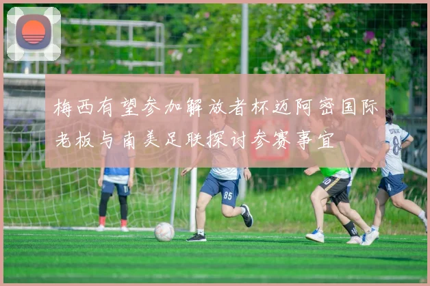 梅西有望参加解放者杯迈阿密国际老板与南美足联探讨参赛事宜
