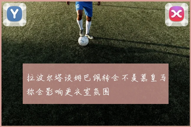 拉波尔塔谈姆巴佩转会不羡慕皇马称会影响更衣室氛围