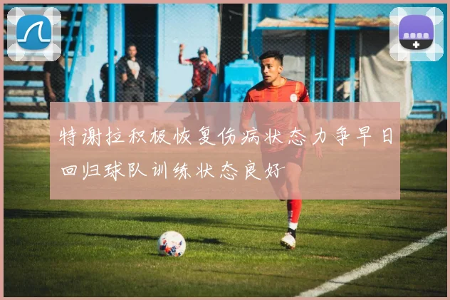 特谢拉积极恢复伤病状态力争早日回归球队训练状态良好