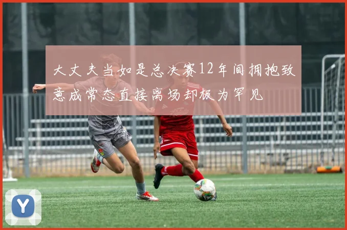 大丈夫当如是总决赛12年间拥抱致意成常态直接离场却极为罕见