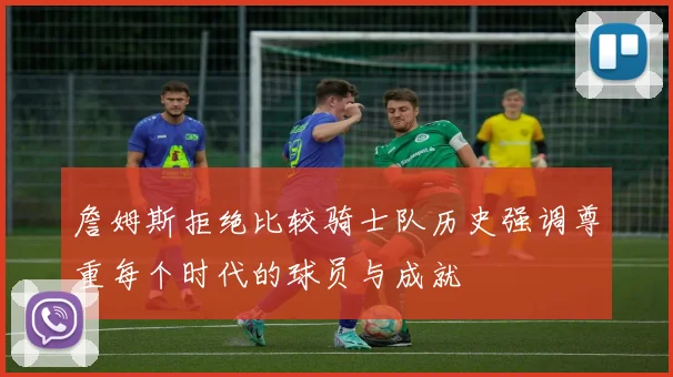 詹姆斯拒绝比较骑士队历史强调尊重每个时代的球员与成就