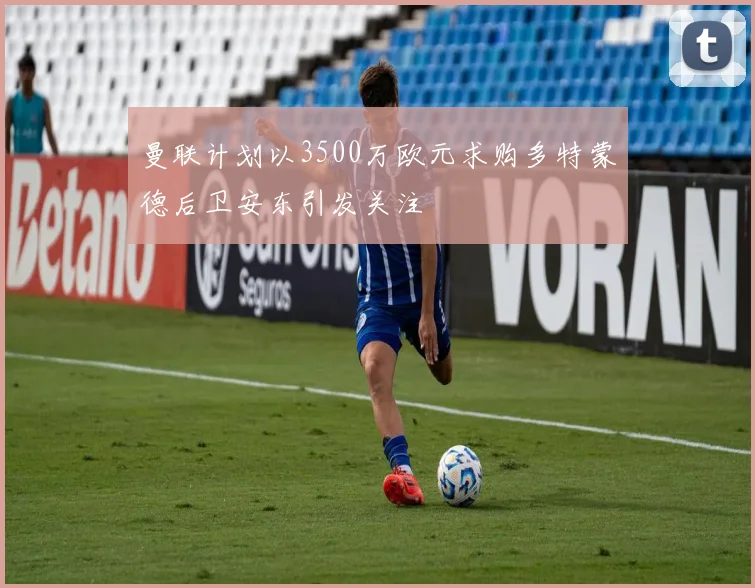 曼联计划以3500万欧元求购多特蒙德后卫安东引发关注