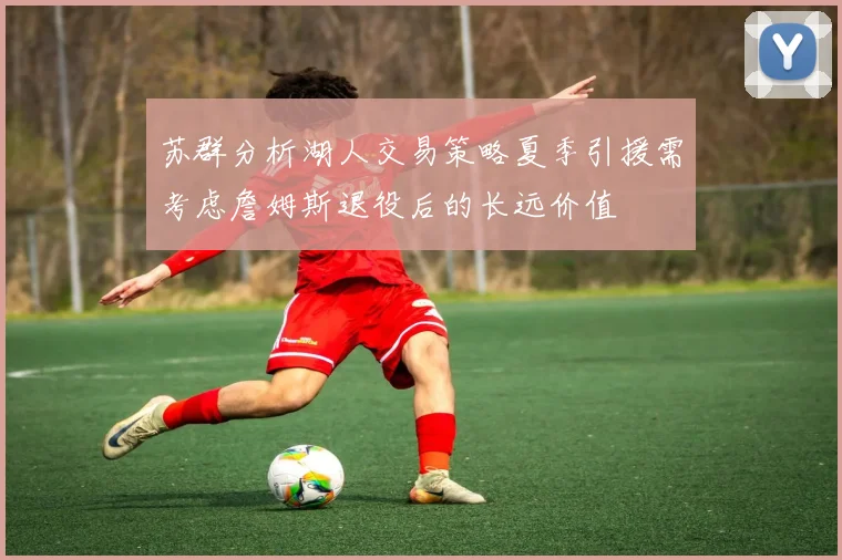苏群分析湖人交易策略夏季引援需考虑詹姆斯退役后的长远价值