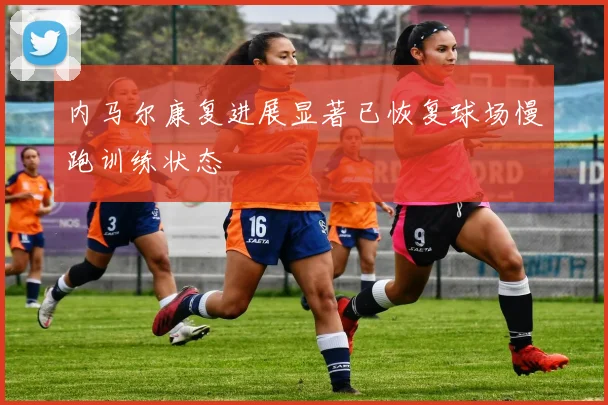 内马尔康复进展显著已恢复球场慢跑训练状态