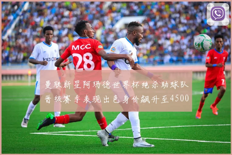 曼联新星阿玛德世界杯绝杀助球队晋级赛季表现出色身价飙升至4500万欧