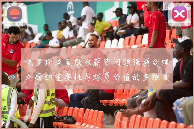 克罗斯谈莱默尔薪资问题强调合理加薪的重要性与球员价值的多维度分析
