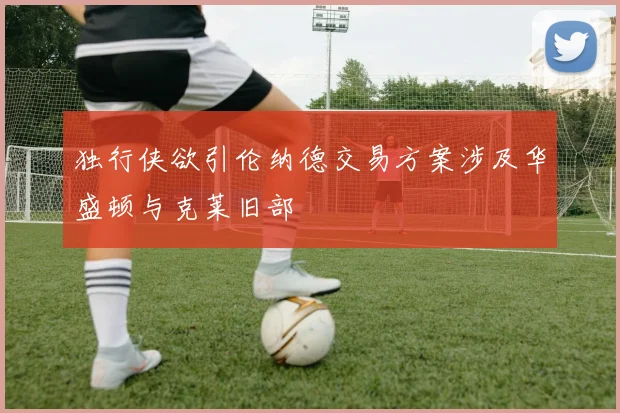 独行侠欲引伦纳德交易方案涉及华盛顿与克莱旧部