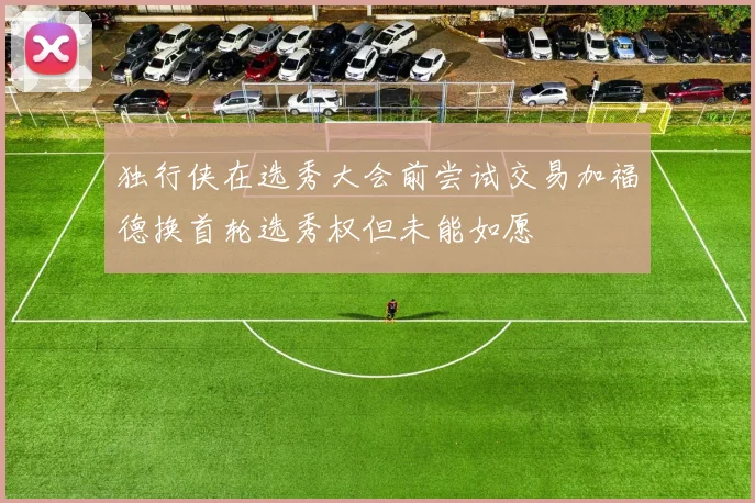 独行侠在选秀大会前尝试交易加福德换首轮选秀权但未能如愿