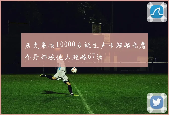 历史最快10000分诞生卢卡超越老詹乔丹却被他人超越67场