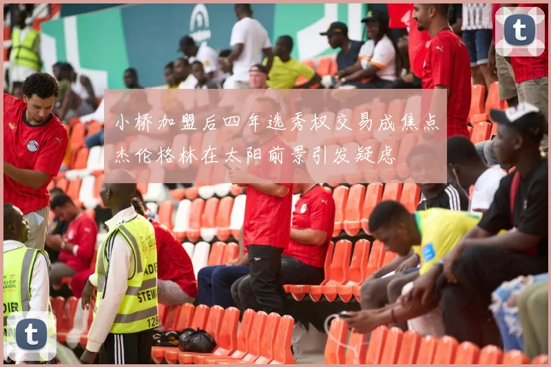 小桥加盟后四年选秀权交易成焦点杰伦格林在太阳前景引发疑虑